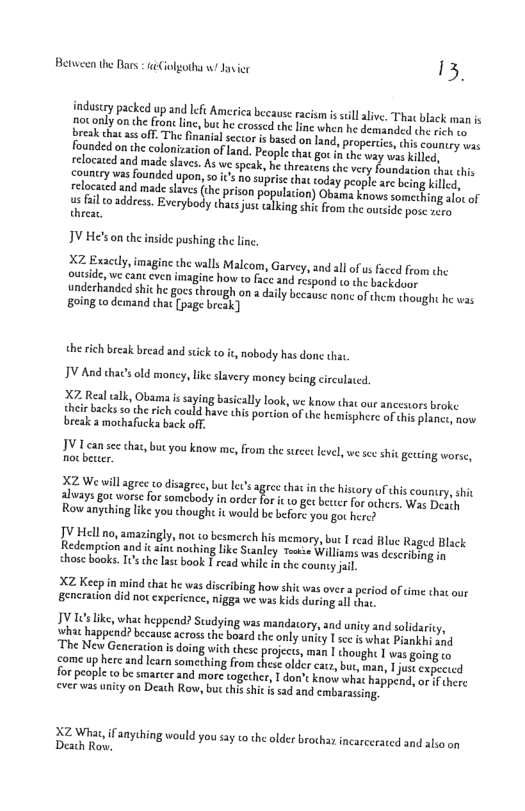 13. Between the Bars iCiolgotha w Jusi industey packed up and Ieft America because acism s sill live. Tha blsck man s ot only on the fron line, but h crossed theline when he demanded the sich oo ek che s off The nanial sccor s bscd on and, propercie this councry was copniry wasfounded pon, s ¢ nosuprisethat today people ae being kil eloctcd and madesaves (h prison population) Obarta Enovs soméntig a1 of us fail o address. Everybody thacs ust calking shik rom the o threar. IV He’son dheinside pushing th lne X2 Exacly, imagine the walls Malcom, Garvey, 3nd all o us faced from the outside, we cant cven imagine how to face and respond to the backdoay andechanded shiche gocs hrough on dily because noncof chem thought he was 8oing to demand that [pag bresk) the rich brcak bread and sick to it, nobody has donc that, IV And thacsold moncy, like slavery money being circulaced. X7 Real tlk, Obama s saying basically look, we know that our ancesiors broke thet backs 5o the rich could have his portion of the hemisphere of ths planec. now break a mothafucka back off. 19 Lcan sc hat,buc you know me, from the et leve,we se it geveing worse, X2 We will agrec o disagree, buc Les agree chat inche hiscory of this couny,shic alvaysgot wors for somcbody i order for i w0 et beser for ohers. Was Desd Row anyching like you though it would be befort you go heres JY Hell o, amasingly, not to besmerch his memory, but I read Bluc Raged Black Sedemprion and i ain nothing lke Suanley Tease Willams was describing in chose books. 10 the last book I read whil inche county il XZ Keep inmind that h was discribing how shit was over a peiod of e that our gencration did noc expericnce, nigga we was kids during all thac. TV 16 ke, wha heppend? Scudying was mandiatory, and unity and solidarty, hat happend? because across the board the only unity T see i what Pianky sad ‘The New Generation s doing with these prices man | houghe s going o come up he and earnsomeching from chese older catr, but, man, 1 jut expsed for people o be smarcer and more togecher, I don’t know wha happend, or f shere everwasunicy on Deach Row, but chis shi s sad and embarassng, N2 What,if anything would you sy o the older brochar incarcerated and also on Deach Row.